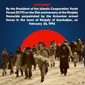 STATEMENT by the President of the Islamic Cooperation Youth Forum (ICYF) on the 31st anniversary of the Khojaly Genocide perpetrated by the Armenian armed forces in the town of Khojaly of Azerbaijan, on February 26, 1992